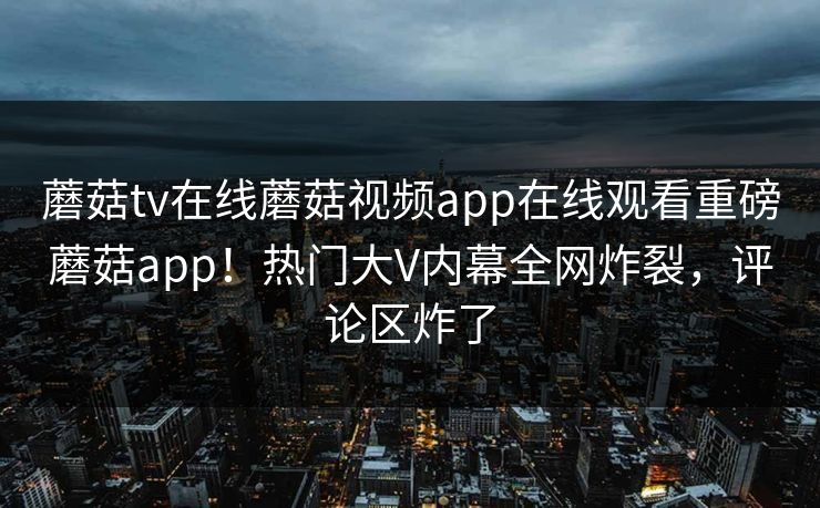 蘑菇tv在线蘑菇视频app在线观看重磅蘑菇app！热门大V内幕全网炸裂，评论区炸了