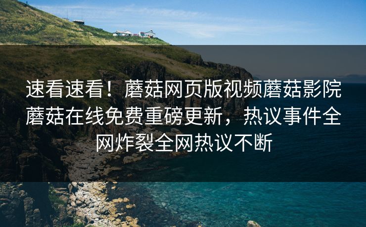 速看速看！蘑菇网页版视频蘑菇影院蘑菇在线免费重磅更新，热议事件全网炸裂全网热议不断