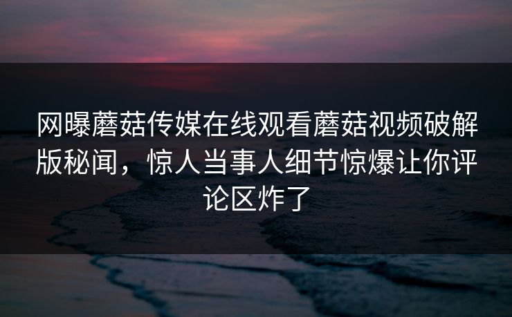 网曝蘑菇传媒在线观看蘑菇视频破解版秘闻，惊人当事人细节惊爆让你评论区炸了