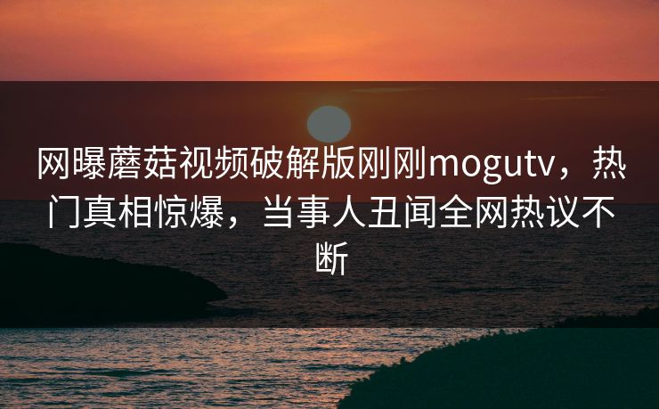 网曝蘑菇视频破解版刚刚mogutv，热门真相惊爆，当事人丑闻全网热议不断