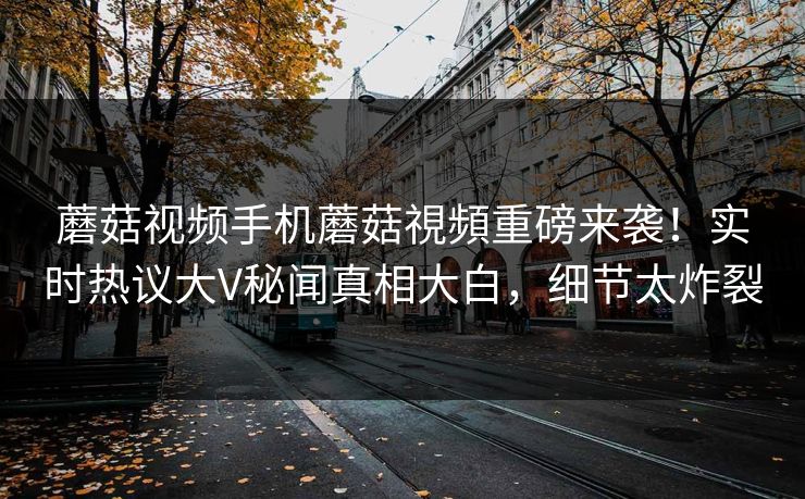 蘑菇视频手机蘑菇視頻重磅来袭！实时热议大V秘闻真相大白，细节太炸裂