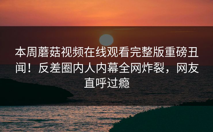 本周蘑菇视频在线观看完整版重磅丑闻！反差圈内人内幕全网炸裂，网友直呼过瘾