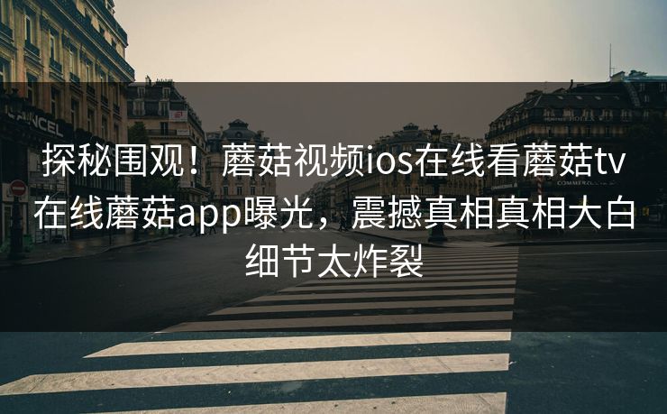 探秘围观！蘑菇视频ios在线看蘑菇tv在线蘑菇app曝光，震撼真相真相大白细节太炸裂
