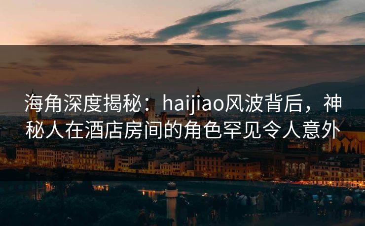 海角深度揭秘：haijiao风波背后，神秘人在酒店房间的角色罕见令人意外