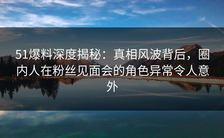 51爆料深度揭秘：真相风波背后，圈内人在粉丝见面会的角色异常令人意外