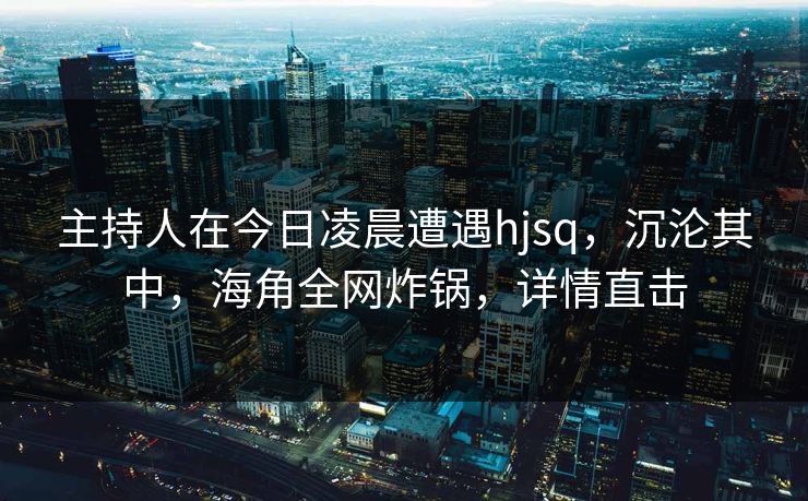 主持人在今日凌晨遭遇hjsq，沉沦其中，海角全网炸锅，详情直击