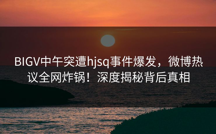 BIGV中午突遭hjsq事件爆发，微博热议全网炸锅！深度揭秘背后真相