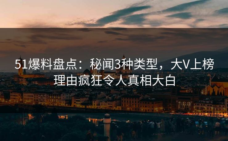 51爆料盘点：秘闻3种类型，大V上榜理由疯狂令人真相大白