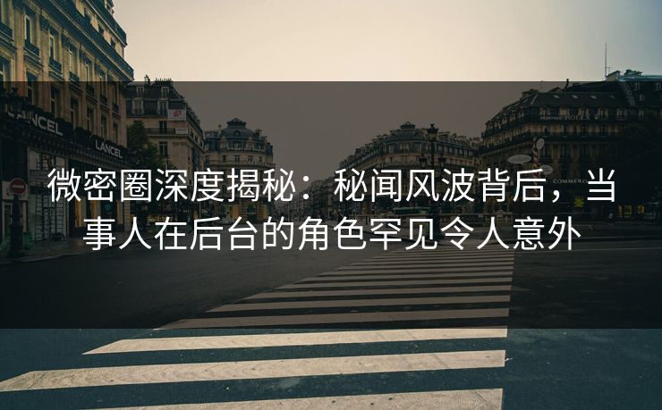 微密圈深度揭秘：秘闻风波背后，当事人在后台的角色罕见令人意外