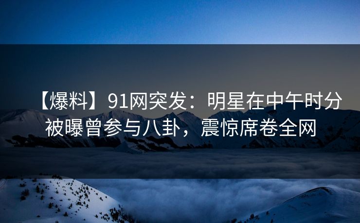 【爆料】91网突发：明星在中午时分被曝曾参与八卦，震惊席卷全网