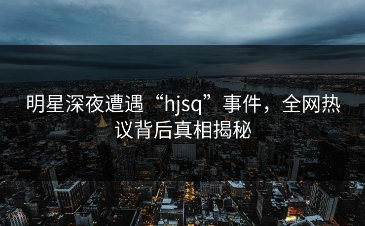 明星深夜遭遇“hjsq”事件，全网热议背后真相揭秘
