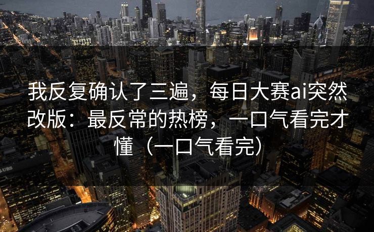 我反复确认了三遍，每日大赛ai突然改版：最反常的热榜，一口气看完才懂（一口气看完）