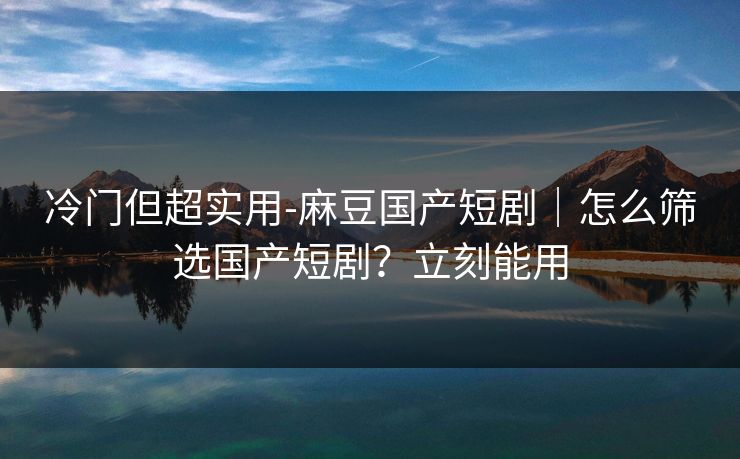 冷门但超实用-麻豆国产短剧｜怎么筛选国产短剧？立刻能用