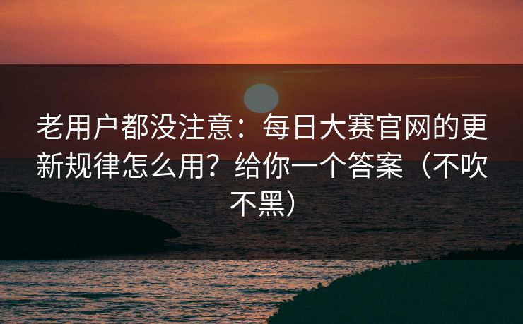老用户都没注意：每日大赛官网的更新规律怎么用？给你一个答案（不吹不黑）