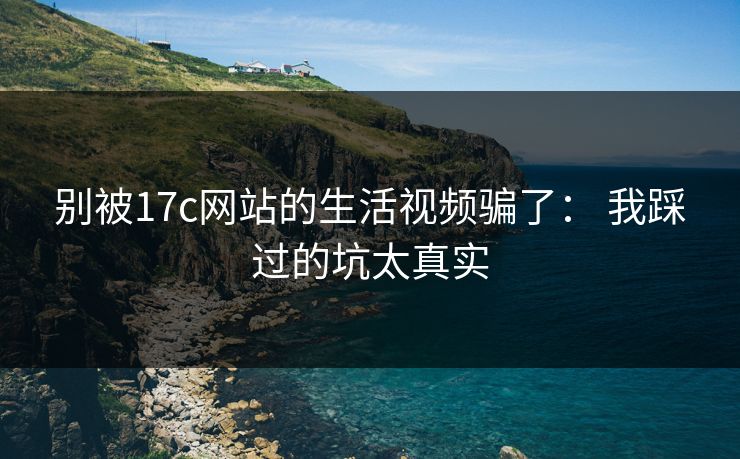 别被17c网站的生活视频骗了： 我踩过的坑太真实