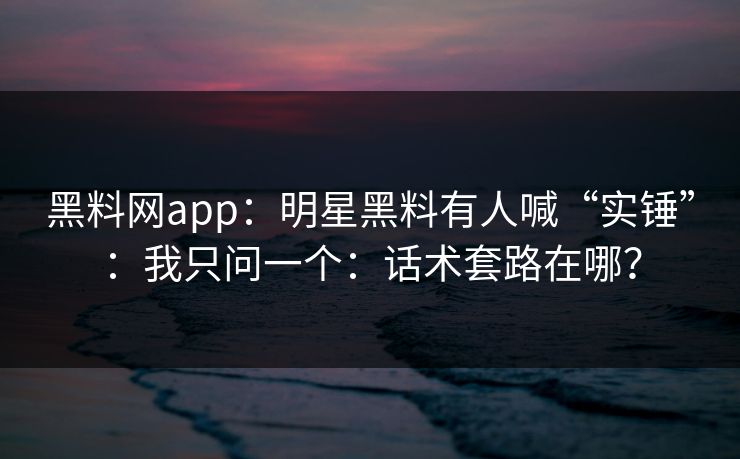 黑料网app：明星黑料有人喊“实锤”：我只问一个：话术套路在哪？
