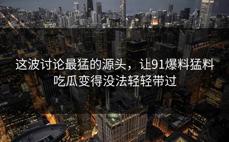 这波讨论最猛的源头，让91爆料猛料吃瓜变得没法轻轻带过