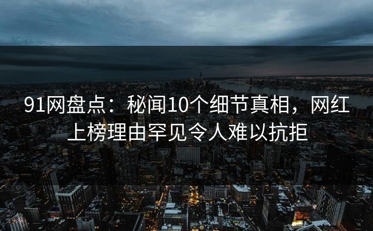 91网盘点：秘闻10个细节真相，网红上榜理由罕见令人难以抗拒